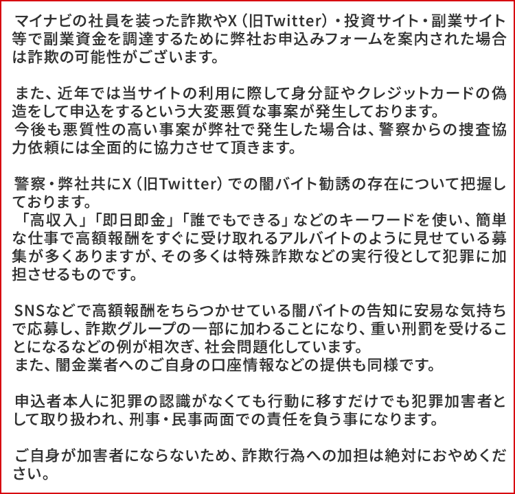 マイナビの社員を装った詐欺やX(旧Twitter)・投資サイト・副業サイト等で副業資金を調達するために弊社お申込みフォームを案内された場合は詐欺の可能性がございます。
また、近年では当サイトの利用に際して身分証やクレジットカードの偽造をして申込をするという大変悪質な事案が発生しております。
今後も悪質性の高い事案が弊社で発生した場合は、警察からの捜査協力依頼には全面的に協力させて頂きます。
警察・弊社共にX(旧Twitter)での闇バイト勧誘の存在について把握しております。
「高収入」「即日即金」「誰でもできる」などのキーワードを使い、簡単な仕事で高額報酬をすぐに受け取れるアルバイトのように見せている募集が多くありますが、その多くは特殊詐欺などの実行役として犯罪に加担させるものです。
SNSなどで高額報酬をちらつかせている闇バイトの告知に安易な気持ちで応募し、詐欺グループの一部に加わることになり、重い刑罰を受けることになるなどの例が相次ぎ、社会問題化しています。
また、闇金業者へのご自身の口座情報などの提供も同様です。
申込者本人に犯罪の認識がなくても行動に移すだけでも犯罪加害者として取り扱われ、刑事・民事両面での責任を負う事になります。
ご自身が加害者にならないため、詐欺行為への加担は絶対におやめください。