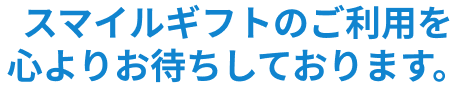 スマイルギフトのご利用を心よりお待ちしております。